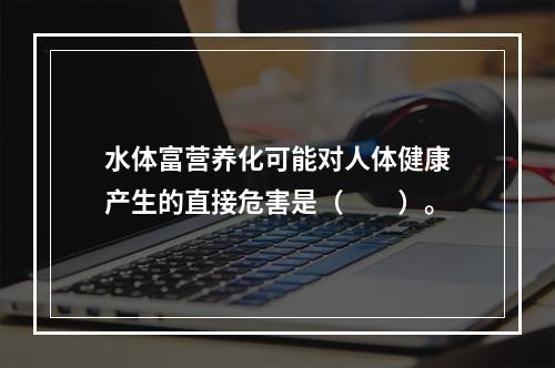 水体富营养化可能对人体健康产生的直接危害是（　　）。