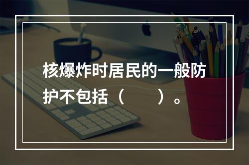 核爆炸时居民的一般防护不包括（　　）。