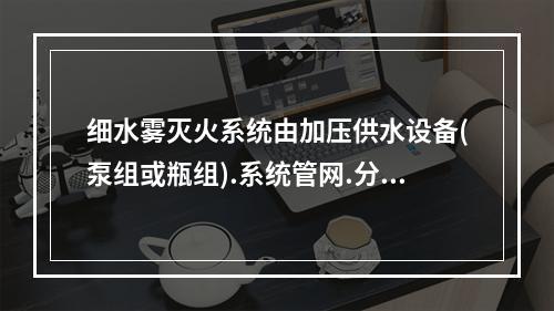 细水雾灭火系统由加压供水设备(泵组或瓶组).系统管网.分区控