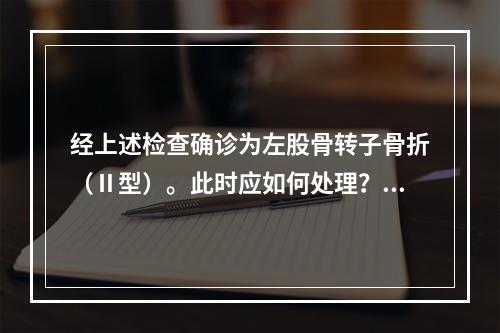 经上述检查确诊为左股骨转子骨折（Ⅱ型）。此时应如何处理？（　