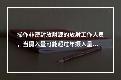 操作非密封放射源的放射工作人员，当摄入量可能超过年摄入量限值