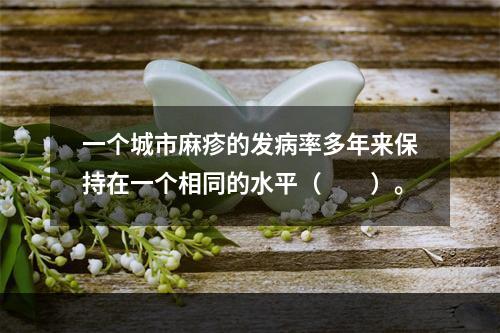 一个城市麻疹的发病率多年来保持在一个相同的水平（　　）。