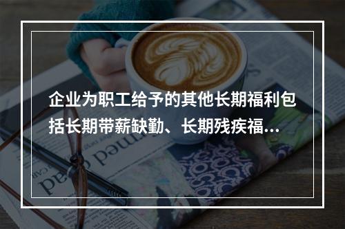 企业为职工给予的其他长期福利包括长期带薪缺勤、长期残疾福利、