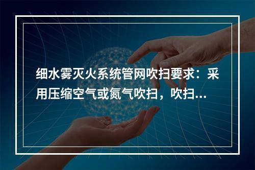 细水雾灭火系统管网吹扫要求：采用压缩空气或氮气吹扫，吹扫压力