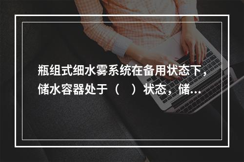 瓶组式细水雾系统在备用状态下，储水容器处于（　）状态，储气容