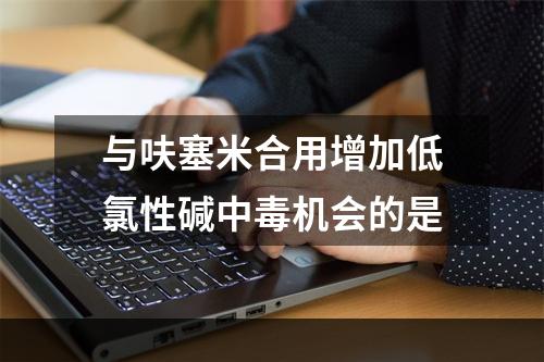 与呋塞米合用增加低氯性碱中毒机会的是