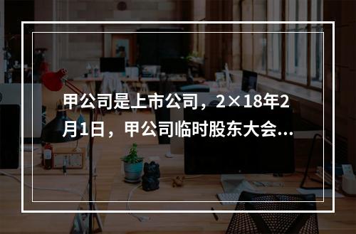 甲公司是上市公司，2×18年2月1日，甲公司临时股东大会审议