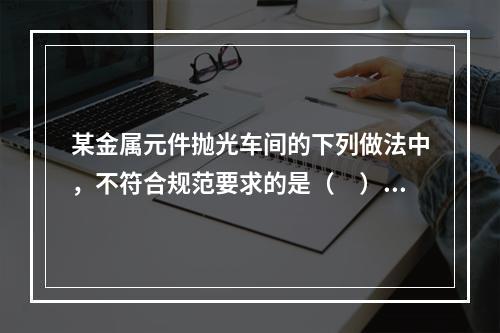 某金属元件抛光车间的下列做法中，不符合规范要求的是（　）。