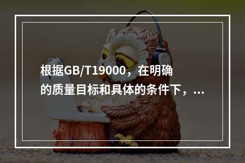 根据GB/T19000，在明确的质量目标和具体的条件下，通过