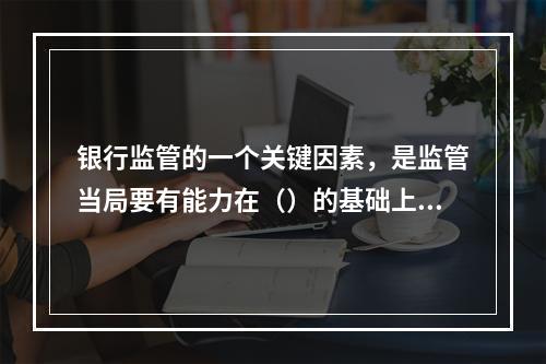 银行监管的一个关键因素，是监管当局要有能力在（）的基础上对银