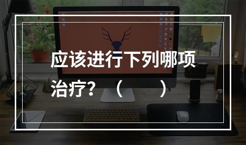 应该进行下列哪项治疗？（　　）