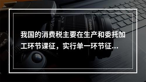 我国的消费税主要在生产和委托加工环节课征，实行单一环节征税，