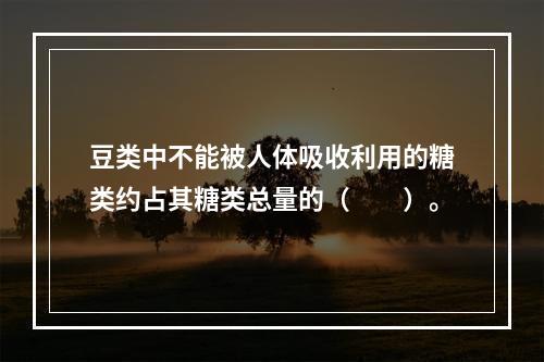 豆类中不能被人体吸收利用的糖类约占其糖类总量的（　　）。