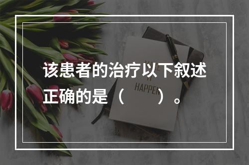 该患者的治疗以下叙述正确的是（　　）。