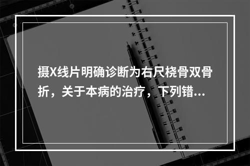 摄X线片明确诊断为右尺桡骨双骨折，关于本病的治疗，下列错误的