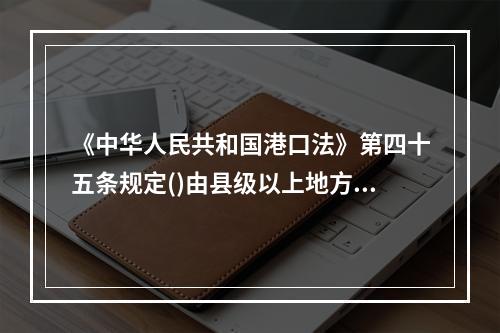 《中华人民共和国港口法》第四十五条规定()由县级以上地方人民