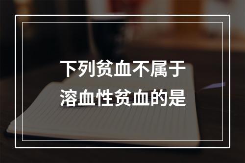 下列贫血不属于溶血性贫血的是