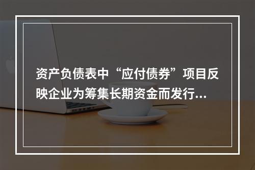 资产负债表中“应付债券”项目反映企业为筹集长期资金而发行的债