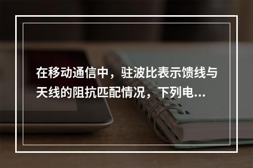 在移动通信中，驻波比表示馈线与天线的阻抗匹配情况，下列电压驻