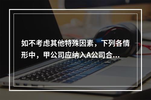 如不考虑其他特殊因素，下列各情形中，甲公司应纳入A公司合并范