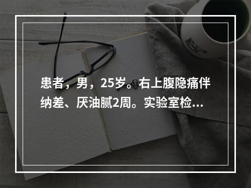 患者，男，25岁。右上腹隐痛伴纳差、厌油腻2周。实验室检查：