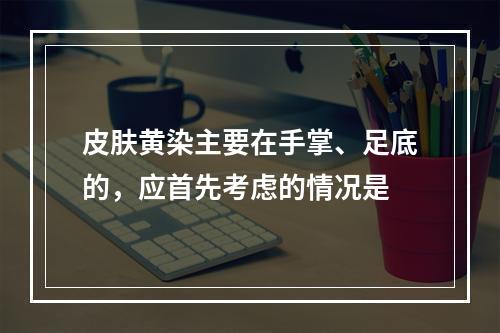 皮肤黄染主要在手掌、足底的，应首先考虑的情况是