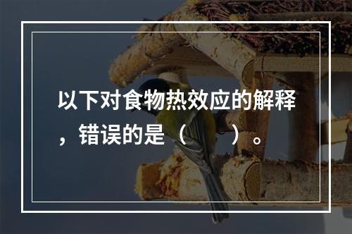 以下对食物热效应的解释，错误的是（　　）。