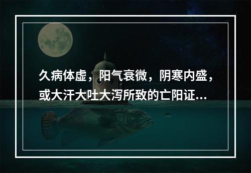 久病体虚，阳气衰微，阴寒内盛，或大汗大吐大泻所致的亡阳证，宜