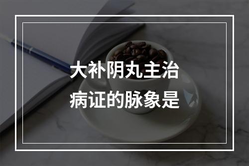 大补阴丸主治病证的脉象是