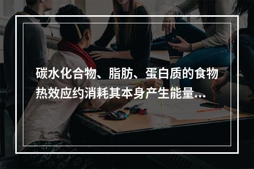 碳水化合物、脂肪、蛋白质的食物热效应约消耗其本身产生能量的