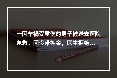 一因车祸受重伤的男子被送去医院急救，因没带押金，医生拒绝为病