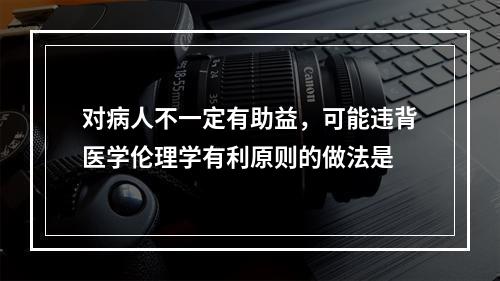 对病人不一定有助益，可能违背医学伦理学有利原则的做法是