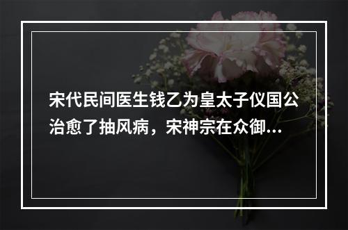 宋代民间医生钱乙为皇太子仪国公治愈了抽风病，宋神宗在众御医面