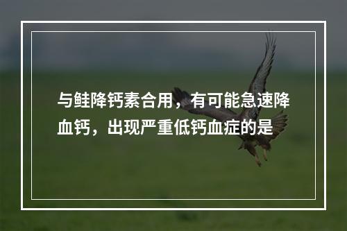 与鲑降钙素合用，有可能急速降血钙，出现严重低钙血症的是