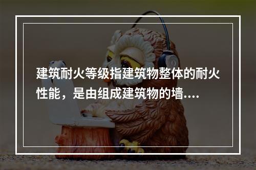 建筑耐火等级指建筑物整体的耐火性能，是由组成建筑物的墙.柱.