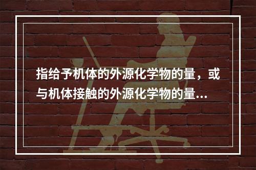 指给予机体的外源化学物的量，或与机体接触的外源化学物的量的是