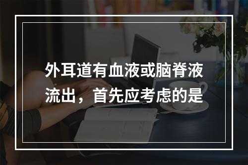 外耳道有血液或脑脊液流出，首先应考虑的是