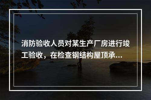 消防验收人员对某生产厂房进行竣工验收，在检查钢结构屋顶承重构