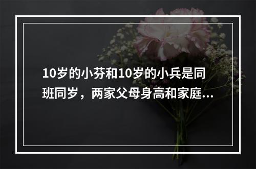 10岁的小芬和10岁的小兵是同班同岁，两家父母身高和家庭条件