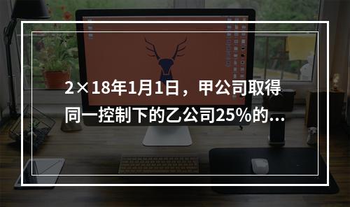 2×18年1月1日，甲公司取得同一控制下的乙公司25％的股权