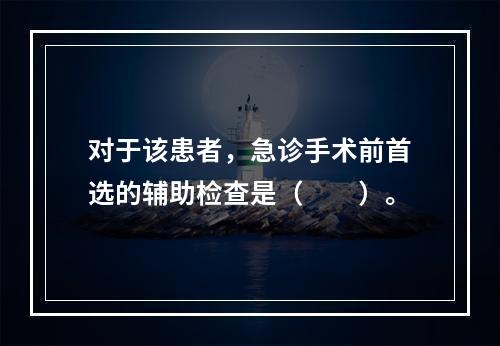 对于该患者，急诊手术前首选的辅助检查是（　　）。