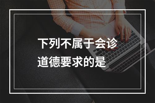 下列不属于会诊道德要求的是