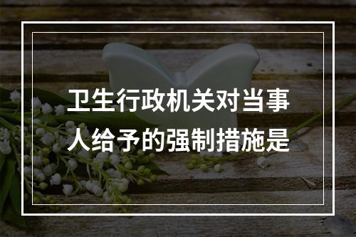 卫生行政机关对当事人给予的强制措施是