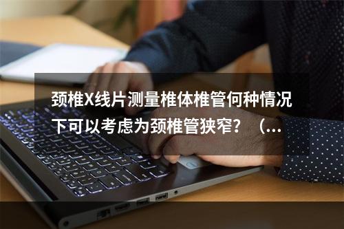 颈椎X线片测量椎体椎管何种情况下可以考虑为颈椎管狭窄？（　　