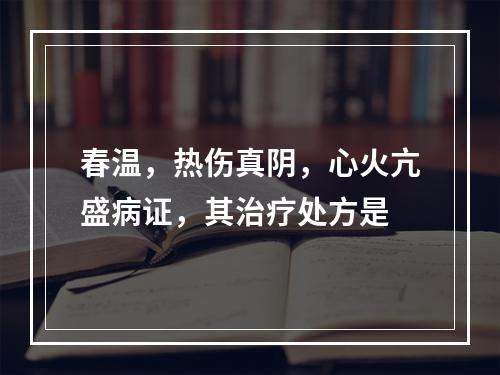 春温，热伤真阴，心火亢盛病证，其治疗处方是