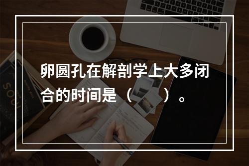 卵圆孔在解剖学上大多闭合的时间是（　　）。