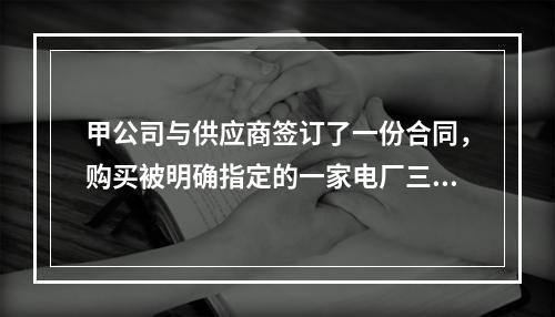 甲公司与供应商签订了一份合同，购买被明确指定的一家电厂三年生