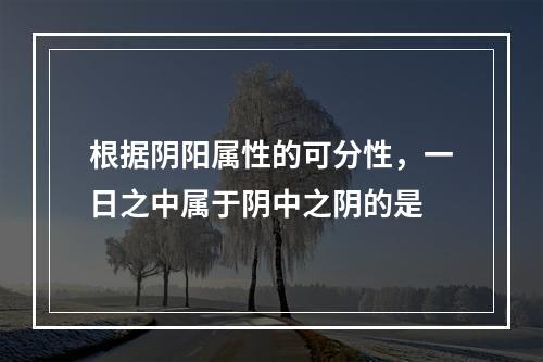 根据阴阳属性的可分性，一日之中属于阴中之阴的是