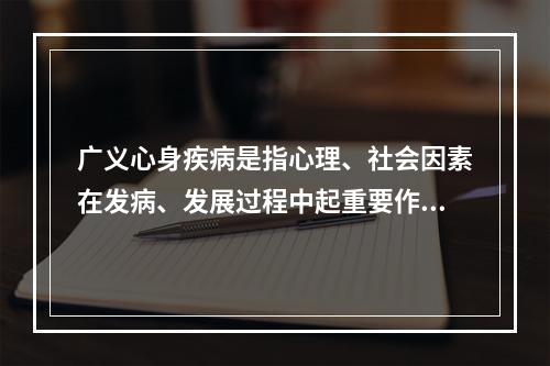 广义心身疾病是指心理、社会因素在发病、发展过程中起重要作用的