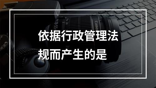 依据行政管理法规而产生的是